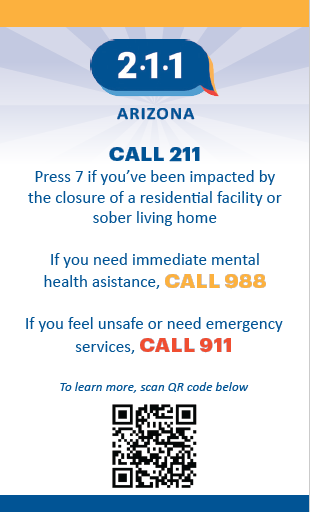 Call 211 - Press 7, if you've been impacted by the closure of a residential facility or sober living home. If you need immediate mental health assistance, call 988. If you feel unsafe or need emergency services, call 911.